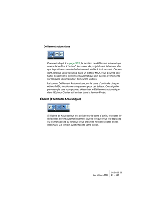 Page 425CUBASE SE
Les éditeurs MIDI 21 – 425
Défilement automatique
Comme indiqué à la page 125, la fonction de défilement automatique 
amène la fenêtre à “suivre” le curseur de projet durant la lecture, afin 
que la position courante de lecture soit visible à tout moment. Cepen-
dant, lorsque vous travaillez dans un éditeur MIDI, vous pourrez sou-
haiter désactiver le défilement automatique afin que les événements 
sur lesquels vous travaillez demeurent visibles.
Le bouton Défilement Automatique, sur la barre...