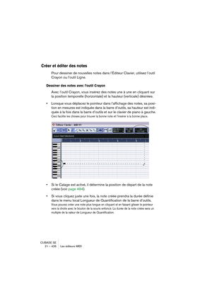 Page 426CUBASE SE
21 – 426 Les éditeurs MIDI
Créer et éditer des notes
Pour dessiner de nouvelles notes dans l’Éditeur Clavier, utilisez l’outil 
Crayon ou l’outil Ligne.
Dessiner des notes avec l’outil Crayon
Avec l’outil Crayon, vous insérez des notes une à une en cliquant sur 
la position temporelle (horizontale) et la hauteur (verticale) désirées.
•Lorsque vous déplacez le pointeur dans l’affichage des notes, sa posi-
tion en mesures est indiquée dans la barre d’outils, sa hauteur est indi-
quée à la fois...