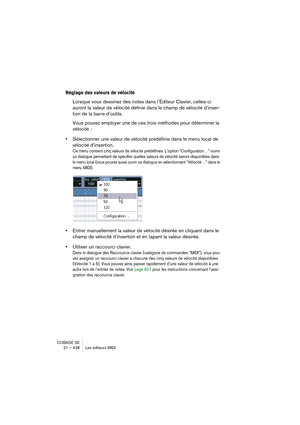 Page 428CUBASE SE
21 – 428 Les éditeurs MIDI
Réglage des valeurs de vélocité
Lorsque vous dessinez des notes dans l’Éditeur Clavier, celles-ci 
auront la valeur de vélocité définie dans le champ de vélocité d’inser-
tion de la barre d’outils.
Vous pouvez employer une de ces trois méthodes pour déterminer la 
vélocité :
•Sélectionner une valeur de vélocité prédéfinie dans le menu local de 
vélocité d’insertion.
Ce menu contient cinq valeurs de vélocité prédéfinies. L’option “Configuration…” ouvre 
un dialogue...