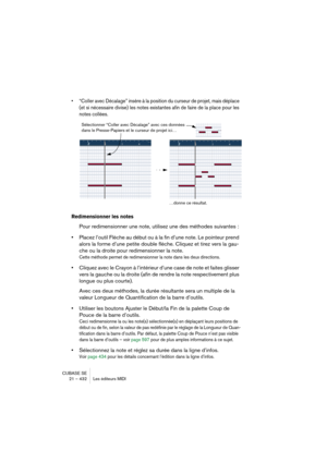 Page 432CUBASE SE
21 – 432 Les éditeurs MIDI
• “Coller avec Décalage” insère à la position du curseur de projet, mais déplace 
(et si nécessaire divise) les notes existantes afin de faire de la place pour les 
notes collées. 
Redimensionner les notes
Pour redimensionner une note, utilisez une des méthodes suivantes :
•Placez l’outil Flèche au début ou à la fin d’une note. Le pointeur prend 
alors la forme d’une petite double flèche. Cliquez et tirez vers la gau-
che ou la droite pour redimensionner la note....