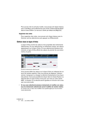 Page 434CUBASE SE
21 – 434 Les éditeurs MIDI
Pour qu’une note ne soit plus muette, vous pouvez soit cliquer dessus 
avec l’outil Muet, soit la sélectionner puis choisir “Enlever Rendre Muet” 
dans le menu Édition. Le raccourci clavier par défaut est [Maj]+[U].
Supprimer des notes
Pour supprimer des notes, vous pouvez soit cliquer dessus avec la 
Gomme, soit les sélectionner puis appuyer sur [Effacement].
Édition dans la ligne d’infos
La ligne d’infos montre les valeurs et les propriétés des événements...