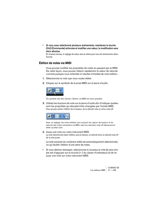 Page 435CUBASE SE
Les éditeurs MIDI 21 – 435
• Si vous avez sélectionné plusieurs événements, maintenez la touche 
[Ctrl]/[Commande] enfoncée et modifiez une valeur, la modification sera 
alors absolue.
En d’autres termes, le réglage de valeur sera le même pour tous les événements sélec-
tionnés.
Édition de notes via MIDI
Vous pouvez modifier les propriétés de notes en passant par le MIDI. 
De cette façon, vous pouvez obtenir rapidement la valeur de vélocité 
correcte puisque vous entendez le résultat immédiat...