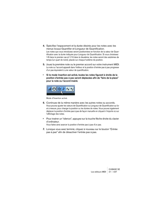 Page 437CUBASE SE
Les éditeurs MIDI 21 – 437
4.Spécifiez l’espacement et la durée désirés pour les notes avec les 
menus locaux Quantifier et Longueur de Quantification.
Les notes que vous introduisez seront positionnées en fonction de la valeur de Quan-
tification avec la durée indiquée pour Longueur de Quantification. Si vous choisissez 
1/8 dans le premier cas et 1/16 dans le deuxième, les notes seront des seizièmes de 
temps (un quart de noire), placée sur chaque huitième de position.
5.Jouez la première...