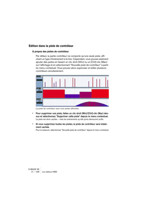 Page 438CUBASE SE
21 – 438 Les éditeurs MIDI
Édition dans la piste de contrôleur
À propos des pistes de contrôleur
Par défaut, la partie contrôleur ne comporte qu’une seule piste, affi-
chant un type d’événement à la fois. Cependant, vous pouvez aisément 
ajouter des pistes en faisant un clic droit (Win) ou un [Ctrl]-clic (Mac) 
sur l’affichage et en sélectionnant “Nouvelle piste de contrôleur” à partir 
du menu contextuel. Vous pouvez alors superviser et éditer plusieurs 
contrôleurs simultanément.
La piste de...