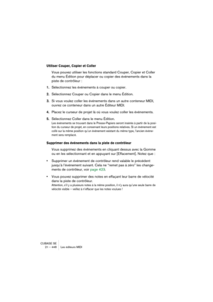 Page 448CUBASE SE
21 – 448 Les éditeurs MIDI
Utiliser Couper, Copier et Coller
Vous pouvez utiliser les fonctions standard Couper, Copier et Coller 
du menu Édition pour déplacer ou copier des événements dans la 
piste de contrôleur :
1.Sélectionnez les événements à couper ou copier.
2.Sélectionnez Couper ou Copier dans le menu Édition.
3.Si vous voulez coller les événements dans un autre conteneur MIDI, 
ouvrez ce conteneur dans un autre Éditeur MIDI.
4.Placez le curseur de projet là où vous voulez coller les...