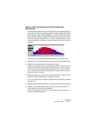 Page 449CUBASE SE
Les éditeurs MIDI 21 – 449
Ajouter et éditer des événements de Pression Polyphonique 
(Poly Pressure)
Les événements Poly Pressure sont spéciaux car ils “appartiennent” à 
un numéro de note (ou touche) spécifique. En fait, chaque événement 
Poly Pressure a deux valeurs éditables : le numéro de note et la quan-
tité de pression. Donc, lorsque Poly Pressure est sélectionné dans le 
menu local de type d’événement, il y a deux champs de valeur à gau-
che de la piste de contrôleur, un pour le numéro...