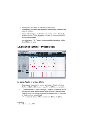 Page 450CUBASE SE
21 – 450 Les éditeurs MIDI
3.Sélectionnez un numéro de note dans le menu local.
Les événements Poly Pressure ayant le numéro de note sélectionné sont affichés dans 
la piste de contrôleur.
4.Utilisez le Crayon pour modifier les événements comme d’habitude.
Maintenez enfoncée la touche [Alt]/[Option] pour éditer les événements existants au 
lieu d’en créer de nouveaux.
•Les événements Poly Pressure peuvent aussi être ajoutés et édités 
dans l’Éditeur en Liste.
L’Éditeur de Rythme – Présentation...