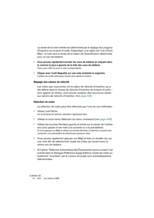 Page 454CUBASE SE
21 – 454 Les éditeurs MIDI
La durée de la note insérée est déterminée par le réglage de Longueur 
d’Insertion sur la barre d’outils. Cependant, si la valeur est “Lié à Drum 
Map”, la note aura la durée de la valeur de Quantification déterminée 
pour ce son de batterie.
• Vous pouvez rapidement écouter les sons de batterie en cliquant dans 
la colonne la plus à gauche de la liste des sons de batterie.
Cela a pour effet de jouer la note correspondante.
• Cliquer avec l’outil Baguette sur une note...