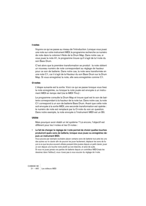 Page 460CUBASE SE
21 – 460 Les éditeurs MIDI
I-notes
Voyons ce qui se passe au niveau de l’introduction. Lorsque vous jouez 
une note sur votre instrument MIDI, le programme recherche ce numéro 
de note dans la colonne I-Note de la Drum Map. Dans notre cas, si 
vous jouez la note A1, le programme trouve qu’il s’agit de la I-note du 
son Bass Drum.
C’est alors que la première transformation se produit : la note obtient 
un nouveau numéro de note correspondant au réglage de hauteur 
pour ce son de batterie. Dans...