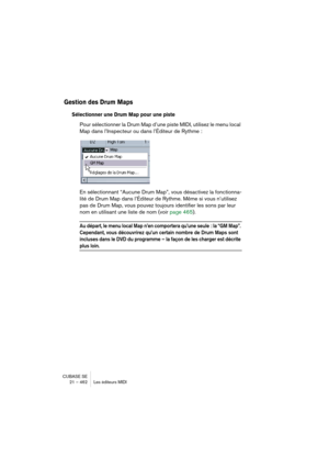 Page 462CUBASE SE
21 – 462 Les éditeurs MIDI
Gestion des Drum Maps
Sélectionner une Drum Map pour une piste
Pour sélectionner la Drum Map d’une piste MIDI, utilisez le menu local 
Map dans l’Inspecteur ou dans l’Éditeur de Rythme :
En sélectionnant “Aucune Drum Map”, vous désactivez la fonctionna-
lité de Drum Map dans l’Éditeur de Rythme. Même si vous n’utilisez 
pas de Drum Map, vous pouvez toujours identifier les sons par leur 
nom en utilisant une liste de nom (voir page 465).
Au départ, le menu local Map...