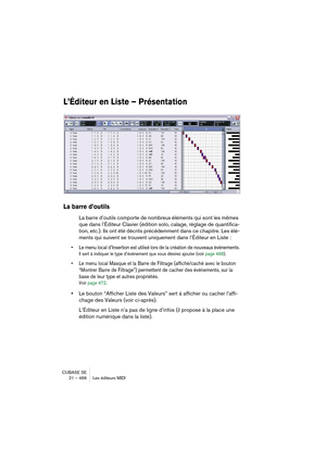 Page 466CUBASE SE
21 – 466 Les éditeurs MIDI
L’Éditeur en Liste – Présentation
La barre d’outils
La barre d’outils comporte de nombreux éléments qui sont les mêmes 
que dans l’Éditeur Clavier (édition solo, calage, réglage de quantifica-
tion, etc.). Ils ont été décrits précédemment dans ce chapitre. Les élé-
ments qui suivent se trouvent uniquement dans l’Éditeur en Liste :
• Le menu local d’Insertion est utilisé lors de la création de nouveaux événements.
Il sert à indiquer le type d’événement que vous désirez...