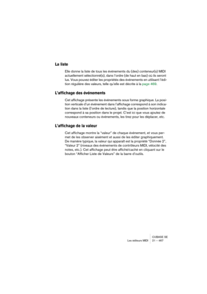 Page 467CUBASE SE
Les éditeurs MIDI 21 – 467
La liste
Elle donne la liste de tous les événements du (des) conteneur(s) MIDI 
actuellement sélectionné(s), dans l’ordre (de haut en bas) où ils seront 
lus. Vous pouvez éditer les propriétés des événements en utilisant l’édi-
tion régulière des valeurs, telle qu’elle est décrite à la page 469.
L’affichage des événements
Cet affichage présente les événements sous forme graphique. La posi-
tion verticale d’un événement dans l’affichage correspond à son indica-
tion...