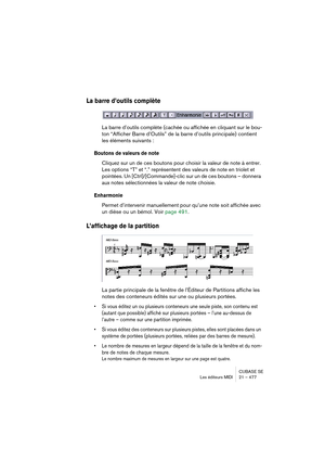 Page 477CUBASE SE
Les éditeurs MIDI 21 – 477
La barre d’outils complète
La barre d’outils complète (cachée ou affichée en cliquant sur le bou-
ton “Afficher Barre d’Outils” de la barre d’outils principale) contient 
les éléments suivants :
Boutons de valeurs de note
Cliquez sur un de ces boutons pour choisir la valeur de note à entrer. 
Les options “T” et “.” représentent des valeurs de note en triolet et 
pointées. Un [Ctrl]/[Commande]-clic sur un de ces boutons – donnera 
aux notes sélectionnées la valeur de...