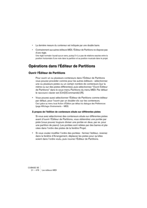 Page 478CUBASE SE
21 – 478 Les éditeurs MIDI
• La dernière mesure du conteneur est indiquée par une double barre.
• Contrairement aux autres éditeurs MIDI, l’Éditeur de Partitions ne dispose pas 
d’une règle.
Une règle normale n’aurait aucun sens, puisqu’il n’y a pas de relations exactes entre la 
position horizontale d’une note dans la partition et sa position musicale dans le projet.
Opérations dans l’Éditeur de Partitions
Ouvrir l’Éditeur de Partitions
Pour ouvrir un ou plusieurs conteneurs dans l’Éditeur de...