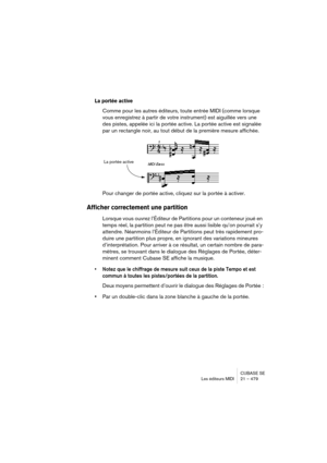 Page 479CUBASE SE
Les éditeurs MIDI 21 – 479
La portée active
Comme pour les autres éditeurs, toute entrée MIDI (comme lorsque 
vous enregistrez à partir de votre instrument) est aiguillée vers une 
des pistes, appelée ici la portée active. La portée active est signalée 
par un rectangle noir, au tout début de la première mesure affichée.
Pour changer de portée active, cliquez sur la portée à activer.
Afficher correctement une partition
Lorsque vous ouvrez l’Éditeur de Partitions pour un conteneur joué en 
temps...