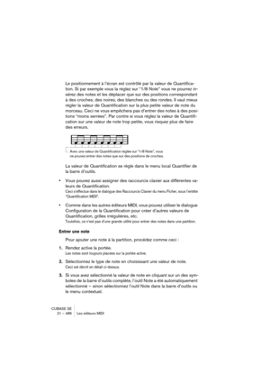 Page 486CUBASE SE
21 – 486 Les éditeurs MIDI
Le positionnement à l’écran est contrôlé par la valeur de Quantifica-
tion. Si par exemple vous la réglez sur “1/8 Note” vous ne pourrez in-
sérez des notes et les déplacer que sur des positions correspondant 
à des croches, des noires, des blanches ou des rondes. Il vaut mieux 
régler la valeur de Quantification sur la plus petite valeur de note du 
morceau. Ceci ne vous empêchera pas d’entrer des notes à des posi-
tions “moins serrées”. Par contre si vous réglez la...