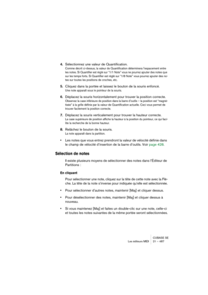 Page 487CUBASE SE
Les éditeurs MIDI 21 – 487
4.Sélectionnez une valeur de Quantification.
Comme décrit ci-dessus, la valeur de Quantification déterminera l’espacement entre 
les notes. Si Quantifier est réglé sur “1/1 Note” vous ne pourrez ajouter des notes que 
sur les temps forts. Si Quantifier est réglé sur “1/8 Note” vous pourrez ajouter des no-
tes sur toutes les positions de croches, etc.
5.Cliquez dans la portée et laissez le bouton de la souris enfoncé.
Une note apparaît sous le pointeur de la souris....