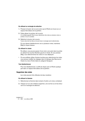 Page 488CUBASE SE
21 – 488 Les éditeurs MIDI
En utilisant un rectangle de sélection 
1.Pressez le bouton de la souris alors que la Flèche se trouve sur un 
espace libre (blanc) de la partition.
2.Faites glisser le pointeur de la souris.
Un rectangle apparaît. Étirez-le pour sélectionner des notes sur plusieurs voies ou 
portées si vous le souhaitez
3.Relâchez la bouton de la souris.
Toutes notes dont les têtes se trouvent dans le rectangle seront sélectionnées.
Si vous désirez désélectionner une ou plusieurs...