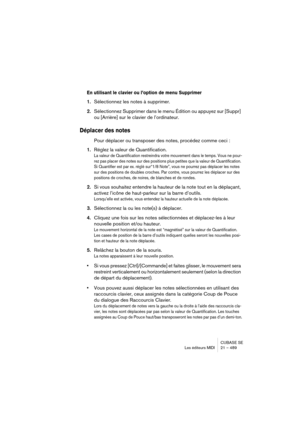 Page 489CUBASE SE
Les éditeurs MIDI 21 – 489
En utilisant le clavier ou l’option de menu Supprimer
1.Sélectionnez les notes à supprimer.
2.Sélectionnez Supprimer dans le menu Édition ou appuyez sur [Suppr] 
ou [Arrière] sur le clavier de l’ordinateur.
Déplacer des notes
Pour déplacer ou transposer des notes, procédez comme ceci :
1.Réglez la valeur de Quantification.
La valeur de Quantification restreindra votre mouvement dans le temps. Vous ne pour-
rez pas placer des notes sur des positions plus petites que la...