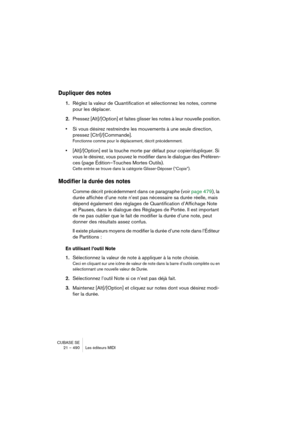 Page 490CUBASE SE
21 – 490 Les éditeurs MIDI
Dupliquer des notes
1.Réglez la valeur de Quantification et sélectionnez les notes, comme 
pour les déplacer.
2.Pressez [Alt]/[Option] et faites glisser les notes à leur nouvelle position.
•Si vous désirez restreindre les mouvements à une seule direction, 
pressez [Ctrl]/[Commande].
Fonctionne comme pour le déplacement, décrit précédemment.
•[Alt]/[Option] est la touche morte par défaut pour copier/dupliquer. Si 
vous le désirez, vous pouvez le modifier dans le...