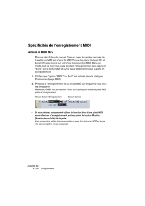 Page 50CUBASE SE
4 – 50 Enregistrement
Spécificités de l’enregistrement MIDI 
Activer le MIDI Thru
Comme décrit dans le manuel Prise en main, la manière normale de 
travailler en MIDI est d’avoir le MIDI Thru activé dans Cubase SE, et 
Local Off sélectionné sur votre/vos Instrument(s) MIDI. Dans ce 
mode, tout ce que vous jouez pendant l’enregistrement sera repris en 
“écho” sur la sortie MIDI et sur le canal sélectionné pour la piste en 
enregistrement.
1.Vérifiez que l’option “MIDI Thru Actif” est activée...