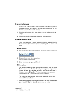 Page 492CUBASE SE
21 – 492 Les éditeurs MIDI
Inverser les hampes
Normalement la direction des hampes de note est automatiquement 
choisie en fonction de s hauteurs de note, mais vous pouvez les mo-
difier manuellement si vous le désirez :
1.Sélectionnez les notes dont vous désirez inverser la direction de la 
hampe.
2.Cliquez sur l’icône Inverser les hampes de la barre d’outils.
Travailler avec du texte
L’outil texte peut servir à ajouter des commentaires, des instructions 
d’articulation ou d’instrumentation et...