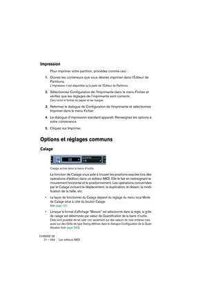 Page 494CUBASE SE
21 – 494 Les éditeurs MIDI
Impression
Pour imprimer votre partition, procédez comme ceci :
1.Ouvrez les conteneurs que vous désirez imprimer dans l’Éditeur de 
Partitions.
L’impression n’est disponible qu’à partir de l’Éditeur de Partitions.
2.Sélectionnez Configuration de l’Imprimante dans le menu Fichier et 
vérifiez que les réglages de l’imprimante sont corrects.
Ceci inclut le format du papier et les marges.
3.Refermez le dialogue de Configuration de l’Imprimante et sélectionnez 
Imprimer...