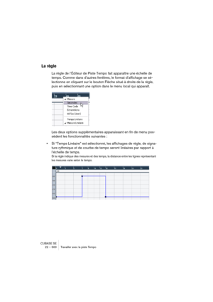 Page 500CUBASE SE
22 – 500 Travailler avec la piste Tempo
La règle
La règle de l’Éditeur de Piste Tempo fait apparaître une échelle de 
temps. Comme dans d’autres fenêtres, le format d’affichage se sé-
lectionne en cliquant sur le bouton Flèche situé à droite de la règle, 
puis en sélectionnant une option dans le menu local qui apparaît.
Les deux options supplémentaires apparaissant en fin de menu pos-
sèdent les fonctionnalités suivantes :
•Si “Temps Linéaire” est sélectionné, les affichages de règle, de...