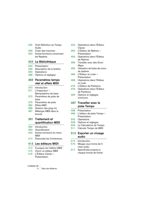 Page 6 
CUBASE SE
6 Table des Matières 
335Outil Définition du Tempo 
Audio
339Créer des tranches
340Autres fonctions concernant 
les Repères 
343La Bibliothèque 
344Présentation
346Description de la fenêtre
350Opérations
368Options et réglages 
369Paramètres temps  
réel et effets MIDI 
370Introduction
371L’Inspecteur – 
Manipulations de base
372Paramètres de piste de 
base
375Paramètres de piste
380Effets MIDI
386Gestion des plug-ins
387Mélanger MIDI dans la 
boucle 
391Traitement et 
quantification MIDI...