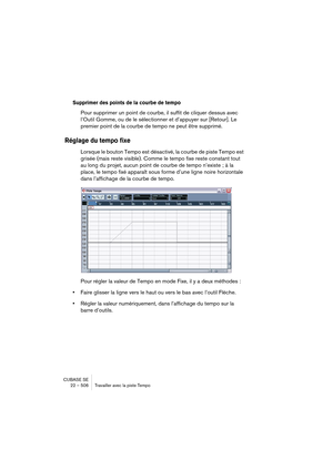 Page 506CUBASE SE
22 – 506 Travailler avec la piste Tempo
Supprimer des points de la courbe de tempo
Pour supprimer un point de courbe, il suffit de cliquer dessus avec 
l’Outil Gomme, ou de le sélectionner et d’appuyer sur [Retour]. Le 
premier point de la courbe de tempo ne peut être supprimé.
Réglage du tempo fixe
Lorsque le bouton Tempo est désactivé, la courbe de piste Tempo est 
grisée (mais reste visible). Comme le tempo fixe reste constant tout 
au long du projet, aucun point de courbe de tempo n’existe...