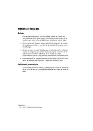 Page 508CUBASE SE
22 – 508 Travailler avec la piste Tempo
Options et réglages
Calage
Pour activer/désactiver la fonction Calage, il suffit de cliquer sur 
l’icône Calage située dans la barre d’outils. Le comportement de la 
fonction varie selon le format d’affichage sélectionné pour la règle :
•Si c’est le format “Mesure” qui est sélectionné, les points de courbe 
de tempo seront calés en fonction de la résolution fixée par le menu 
local Calage.
•Si c’est un autre format d’affichage qui est sélectionné, les...