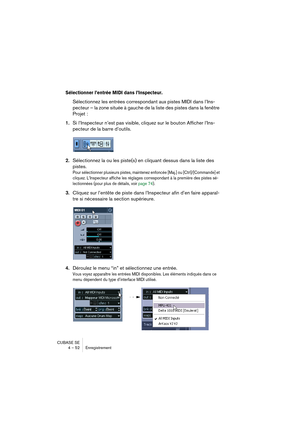 Page 52CUBASE SE
4 – 52 Enregistrement
Sélectionner l’entrée MIDI dans l’Inspecteur.
Sélectionnez les entrées correspondant aux pistes MIDI dans l’Ins-
pecteur – la zone située à gauche de la liste des pistes dans la fenêtre 
Projet :
1.Si l’Inspecteur n’est pas visible, cliquez sur le bouton Afficher l’Ins-
pecteur de la barre d’outils.
2.Sélectionnez la ou les piste(s) en cliquant dessus dans la liste des 
pistes. 
Pour sélectionner plusieurs pistes, maintenez enfoncée [Maj.] ou [Ctrl]/[Commande] et 
cliquez....