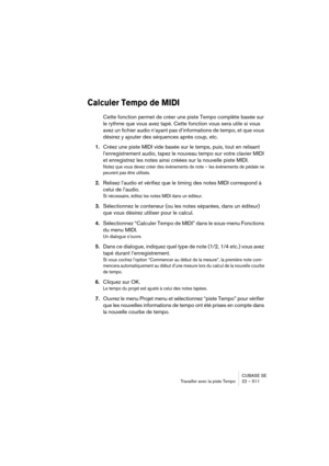 Page 511CUBASE SE
Travailler avec la piste Tempo 22 – 511
Calculer Tempo de MIDI
Cette fonction permet de créer une piste Tempo complète basée sur 
le rythme que vous avez tapé. Cette fonction vous sera utile si vous 
avez un fichier audio n’ayant pas d’informations de tempo, et que vous 
désirez y ajouter des séquences après coup, etc.
1.Créez une piste MIDI vide basée sur le temps, puis, tout en relisant 
l’enregistrement audio, tapez le nouveau tempo sur votre clavier MIDI 
et enregistrez les notes ainsi...