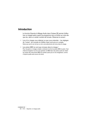 Page 514CUBASE SE
23 – 514 Exporter un mixage audio
Introduction
La fonction Exporter le Mixage Audio dans Cubase SE permet d’effec-
tuer un mixage audio à partir du programme vers un fichier sur votre dis-
que dur, dans un certain nombre de formats. Observez le suivant :
•Lors d’un mixage vous obtenez ce que vous entendez – les réglages 
de “mutes”, de console et d’effets insert sont pris en compte.
Notez que seul le son du bus ou de la voie sélectionné est inclus dans le mixage.
•Les pistes MIDI ne sont pas...