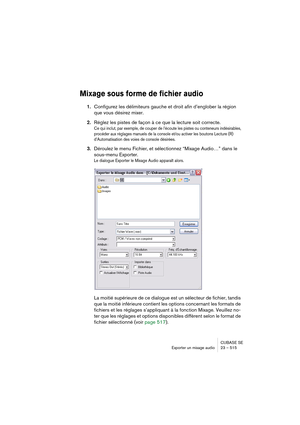 Page 515CUBASE SE
Exporter un mixage audio 23 – 515
Mixage sous forme de fichier audio
1.Configurez les délimiteurs gauche et droit afin d’englober la région 
que vous désirez mixer.
2.Réglez les pistes de façon à ce que la lecture soit correcte.
Ce qui inclut, par exemple, de couper de l’écoute les pistes ou conteneurs indésirables, 
procéder aux réglages manuels de la console et/ou activer les boutons Lecture (R) 
d’Automatisation des voies de console désirées.
3.Déroulez le menu Fichier, et sélectionnez...