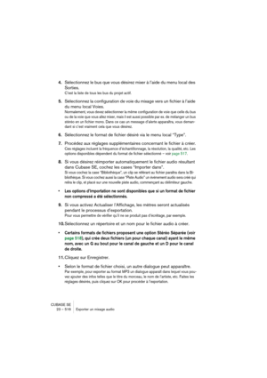 Page 516CUBASE SE
23 – 516 Exporter un mixage audio
4.Sélectionnez le bus que vous désirez mixer à l’aide du menu local des 
Sorties.
C’est la liste de tous les bus du projet actif.
5.Sélectionnez la configuration de voie du mixage vers un fichier à l’aide 
du menu local Voies.
Normalement, vous devez sélectionner la même configuration de voie que celle du bus 
ou de la voie que vous allez mixer, mais il est aussi possible par ex. de mélanger un bus 
stéréo en un fichier mono. Dans ce cas un message d’alerte...