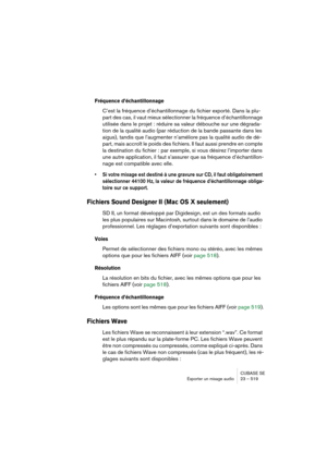 Page 519CUBASE SE
Exporter un mixage audio 23 – 519
Fréquence d’échantillonnage
C’est la fréquence d’échantillonnage du fichier exporté. Dans la plu-
part des cas, il vaut mieux sélectionner la fréquence d’échantillonnage 
utilisée dans le projet : réduire sa valeur débouche sur une dégrada-
tion de la qualité audio (par réduction de la bande passante dans les 
aigus), tandis que l’augmenter n’améliore pas la qualité audio de dé-
part, mais accroît le poids des fichiers. Il faut aussi prendre en compte 
la...