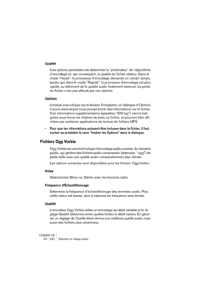 Page 522CUBASE SE
23 – 522 Exporter un mixage audio
Qualité
Ces options permettent de déterminer la “profondeur” de l’algorithme 
d’encodage et, par conséquent, la qualité du fichier obtenu. Dans le 
mode “Haute”, le processus d’encodage demande un certain temps, 
tandis que dans le mode “Rapide”, le processus d’encodage est plus 
rapide, au détriment de la qualité audio finalement obtenue. Le poids 
du fichier n’est pas affecté par ces options.
Options
Lorsque vous cliquez sur le bouton Enregistrer, un dialogue...