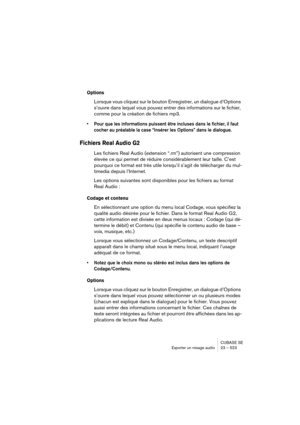 Page 523CUBASE SE
Exporter un mixage audio 23 – 523
Options
Lorsque vous cliquez sur le bouton Enregistrer, un dialogue d’Options 
s’ouvre dans lequel vous pouvez entrer des informations sur le fichier, 
comme pour la création de fichiers mp3.
• Pour que les informations puissent être incluses dans le fichier, il faut 
cocher au préalable la case “Insérer les Options” dans le dialogue.
Fichiers Real Audio G2
Les fichiers Real Audio (extension “.rm”) autorisent une compression 
élevée ce qui permet de réduire...