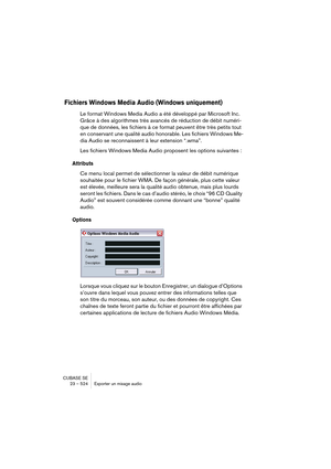 Page 524CUBASE SE
23 – 524 Exporter un mixage audio
Fichiers Windows Media Audio (Windows uniquement)
Le format Windows Media Audio a été développé par Microsoft Inc. 
Grâce à des algorithmes très avancés de réduction de débit numéri-
que de données, les fichiers à ce format peuvent être très petits tout 
en conservant une qualité audio honorable. Les fichiers Windows Me-
dia Audio se reconnaissent à leur extension “.wma”.
Les fichiers Windows Media Audio proposent les options suivantes :
Attributs
Ce menu local...