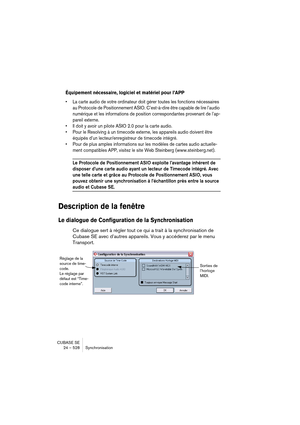 Page 528CUBASE SE
24 – 528 Synchronisation
Équipement nécessaire, logiciel et matériel pour l’APP
• La carte audio de votre ordinateur doit gérer toutes les fonctions nécessaires 
au Protocole de Positionnement ASIO. C’est-à-dire être capable de lire l’audio 
numérique et les informations de position correspondantes provenant de l’ap-
pareil externe.
• Il doit y avoir un pilote ASIO 2.0 pour la carte audio.
• Pour le Resolving à un timecode externe, les appareils audio doivent être 
équipés d’un...