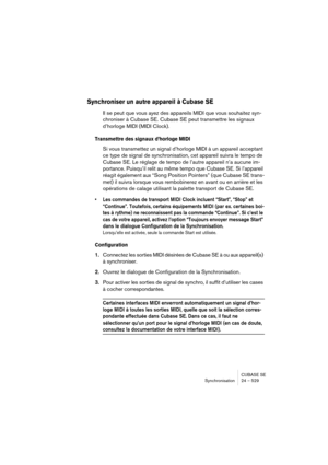 Page 529CUBASE SE
Synchronisation 24 – 529
Synchroniser un autre appareil à Cubase SE
Il se peut que vous ayez des appareils MIDI que vous souhaitez syn-
chroniser à Cubase SE. Cubase SE peut transmettre les signaux 
d’horloge MIDI (MIDI Clock).
Transmettre des signaux d’horloge MIDI
Si vous transmettez un signal d’horloge MIDI à un appareil acceptant 
ce type de signal de synchronisation, cet appareil suivra le tempo de 
Cubase SE. Le réglage de tempo de l’autre appareil n’a aucune im-
portance. Puisqu’il relit...