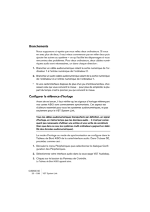 Page 536CUBASE SE
25 – 536 VST System Link
Branchements
Nous supposons ci-après que vous reliez deux ordinateurs. Si vous 
en avez plus de deux, il vaut mieux commencer par en relier deux puis 
ajouter les autres au système – ce qui facilite les dépannages si vous 
rencontrez des problèmes. Pour deux ordinateurs, deux câbles numé-
riques audio sont nécessaires, un dans chaque direction :
1.Branchez un câble audionumérique reliant la sortie numérique de l’or-
dinateur 1 à l’entrée numérique de l’ordinateur 2....