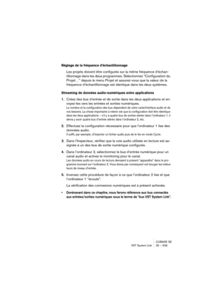 Page 539CUBASE SE
VST System Link 25 – 539
Réglage de la fréquence d’échantillonnage
Les projets doivent être configurés sur la même fréquence d’échan-
tillonnage dans les deux programmes. Sélectionnez “Configuration du 
Projet…” depuis le menu Projet et assurez-vous que la valeur de la 
fréquence d’échantillonnage est identique dans les deux systèmes.
Streaming de données audio-numériques entre applications
1.Créez des bus d’entrée et de sortie dans les deux applications et en-
voyez-les vers les entrées et...