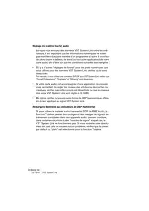 Page 540CUBASE SE
25 – 540 VST System Link
Réglage du matériel (carte) audio 
Lorsque vous envoyez des données VST System Link entre les ordi-
nateurs, il est important que les informations numériques ne soient 
pas modifiées d’aucune manière d’un programme à l’autre. Il vous fau-
dra donc ouvrir le tableau de bord (ou tout autre application) de votre 
carte audio afin d’être sûr que les conditions suivantes sont remplies :
•S’il y a d’autres “réglages de format” pour les ports numériques que 
vous utilisez pour...