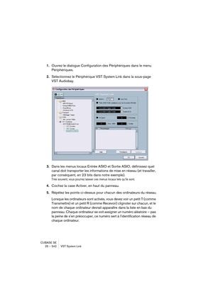 Page 542CUBASE SE
25 – 542 VST System Link
1.Ouvrez le dialogue Configuration des Périphériques dans le menu 
Périphériques.
2.Sélectionnez le Périphérique VST System Link dans la sous-page 
VST Audiobay.
3.Dans les menus locaux Entrée ASIO et Sortie ASIO, définissez quel 
canal doit transporter les informations de mise en réseau (et travailler, 
par conséquent, en 23 bits dans notre exemple).
Très souvent, vous pourrez laisser ces menus locaux tels qu’ils sont.
4.Cochez la case Activer, en haut du panneau....