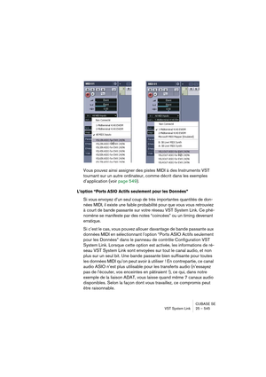 Page 545CUBASE SE
VST System Link 25 – 545
Vous pouvez ainsi assigner des pistes MIDI à des Instruments VST 
tournant sur un autre ordinateur, comme décrit dans les exemples 
d’application (voir page 549).
L’option “Ports ASIO Actifs seulement pour les Données”
Si vous envoyez d’un seul coup de très importantes quantités de don-
nées MIDI, il existe une faible probabilité pour que vous vous retrouviez 
à court de bande passante sur votre réseau VST System Link. Ce phé-
nomène se manifeste par des notes...