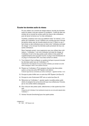 Page 546CUBASE SE
25 – 546 VST System Link
Écouter les données audio du réseau
Si vous utilisez une console de mixage externe, écouter les données 
audio du réseau n’est pas vraiment un problème : il suffit de relier aux 
entrées de la console les sorties audio de chacun des ordinateurs, 
puis de lancer la lecture sur l’un des ordinateurs.
Toutefois, nombreux sont ceux qui préfèrent mixer “en interne”, à l’in-
térieur de l’ordinateur, et qui n’utilisent une console que pour l’écoute 
(et parfois même, pas de...