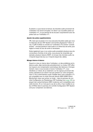 Page 547CUBASE SE
VST System Link 25 – 547
À présent, si vous lancez la lecture, les données audio provenant de 
l’ordinateur n°2 seront envoyées “en direct” aux nouvelles pistes sur 
l’ordinateur n°1, ce qui permet de les écouter conjointement avec les 
pistes lues sur l’ordinateur n°1.
Ajouter des pistes supplémentaires
OK, mais que se passe-t-il si vous avez plus de pistes audio que vous 
ne disposez de bus VST System Link (sorties physiques) ? Dans ce 
cas, il suffit d’utiliser la console sur l’ordinateur...