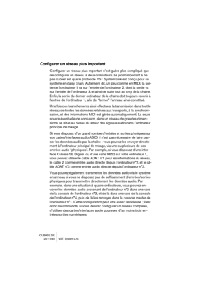 Page 548CUBASE SE
25 – 548 VST System Link
Configurer un réseau plus important
Configurer un réseau plus important n’est guère plus compliqué que 
de configurer un réseau à deux ordinateurs. Le point important à ne 
pas oublier est que le protocole VST System Link est conçu pour un 
système en daisy chain. Autrement dit, un peu comme en MIDI, la sor-
tie de l’ordinateur 1 va sur l’entrée de l’ordinateur 2, dont la sortie va 
sur l’entrée de l’ordinateur 3, et ainsi de suite tout au long de la chaîne. 
Enfin, la...